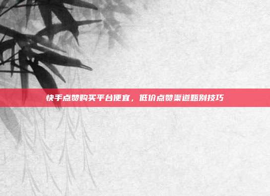 快手点赞购买平台便宜，低价点赞渠道甄别技巧