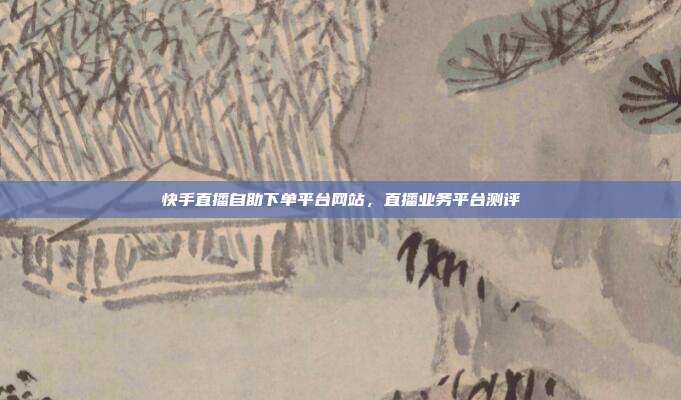 快手直播自助下单平台网站,直播业务平台测评
