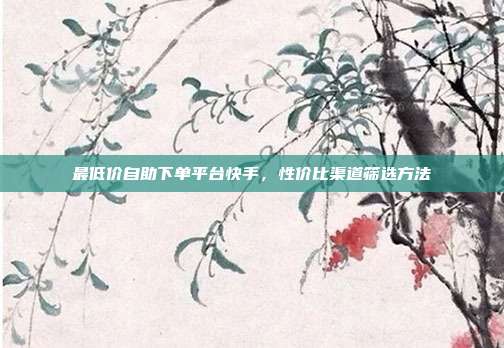 最低价自助下单平台快手,性价比渠道筛选方法