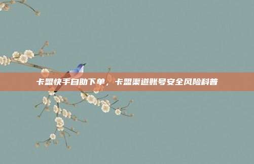 卡盟快手自助下单,卡盟渠道账号安全风险科普