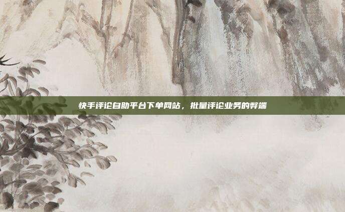 快手评论自助平台下单网站,批量评论业务的弊端