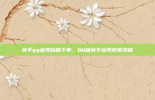 快手qq业务自助下单,QQ端快手业务使用须知