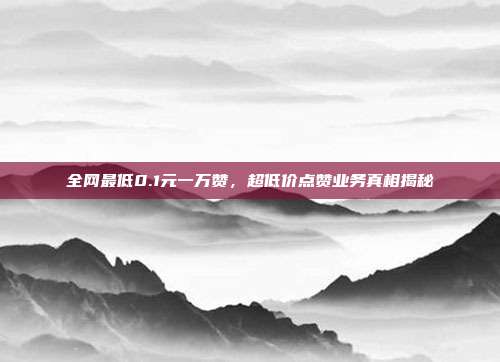 全网最低0.1元一万赞,超低价点赞业务真相揭秘
