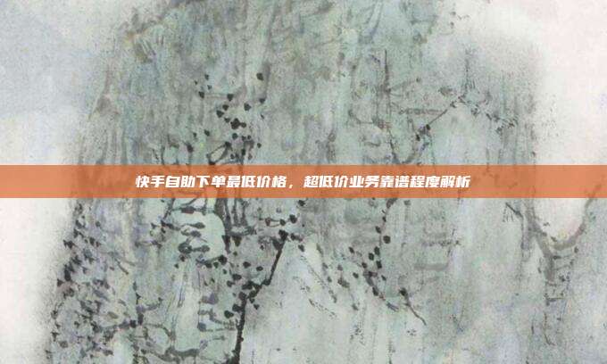 快手自助下单最低价格,超低价业务靠谱程度解析