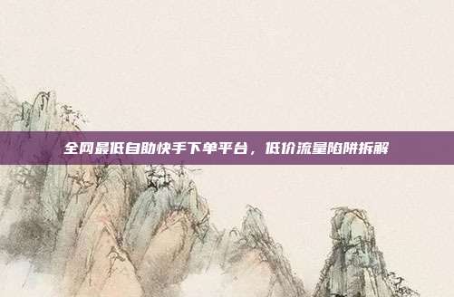 全网最低自助快手下单平台，低价流量陷阱拆解