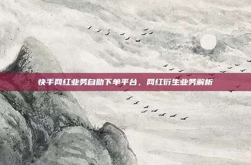 快手网红业务自助下单平台,网红衍生业务解析