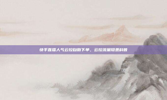 快手直播人气云控自助下单,云控流量隐患科普