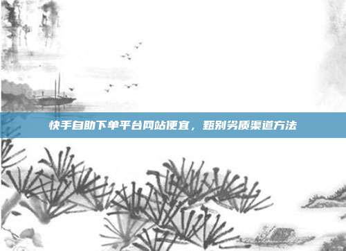 快手自助下单平台网站便宜,甄别劣质渠道方法