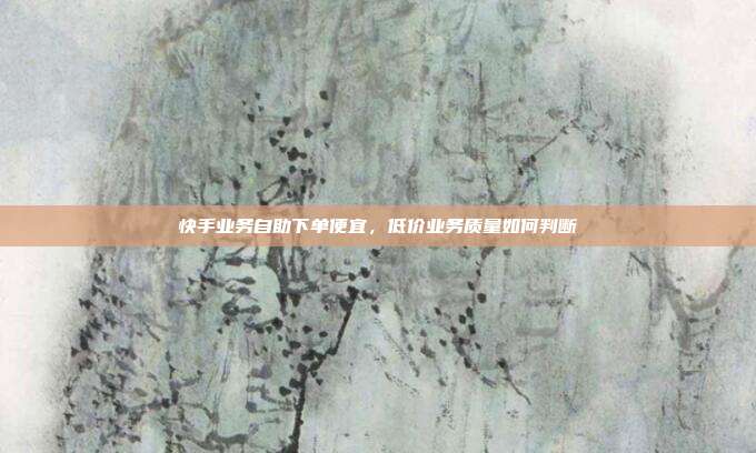 快手业务自助下单便宜,低价业务质量如何判断