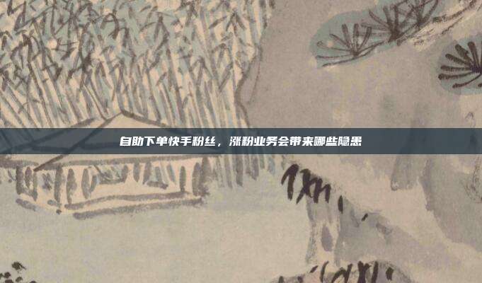 自助下单快手粉丝,涨粉业务会带来哪些隐患