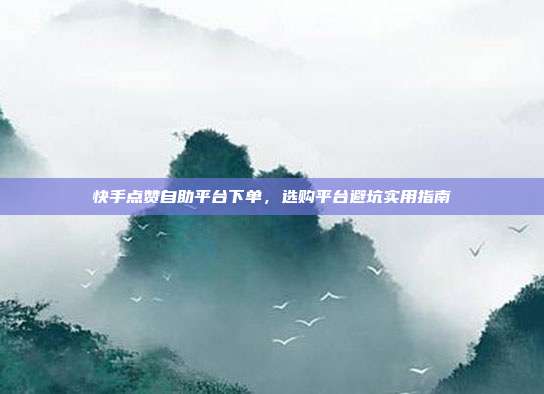 快手点赞自助平台下单,选购平台避坑实用指南