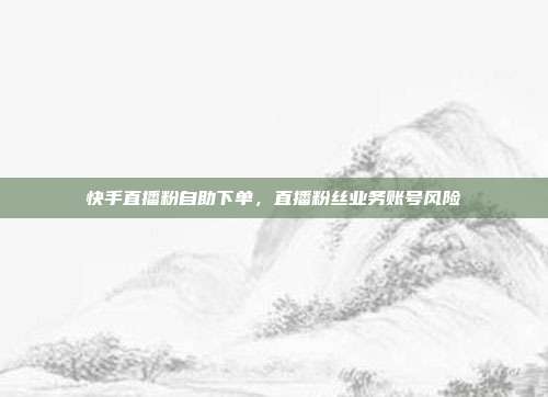 快手直播粉自助下单,直播粉丝业务账号风险