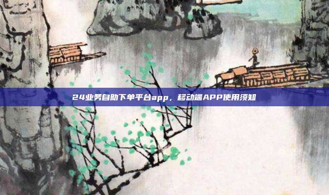 24业务自助下单平台app,移动端APP使用须知