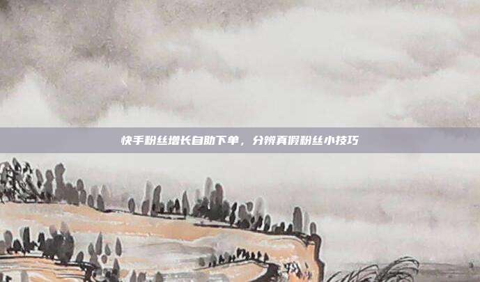 快手粉丝增长自助下单，分辨真假粉丝小技巧