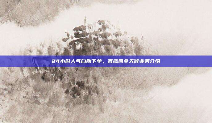24小时人气自助下单，直播间全天候业务介绍