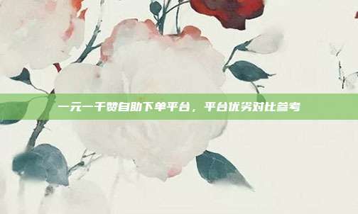 一元一千赞自助下单平台,平台优劣对比参考
