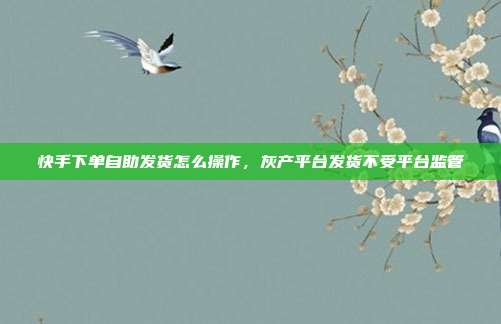 快手下单自助发货怎么操作,灰产平台发货不受平台监管