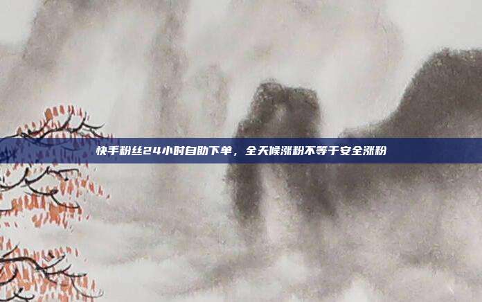 快手粉丝24小时自助下单,全天候涨粉不等于安全涨粉