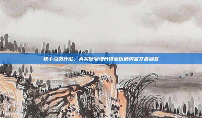 快手点赞评论,真实账号增长依靠优质内容才最稳妥