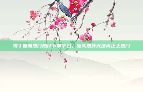 快手自助热门热评下单平台,靠买热评无法真正上热门