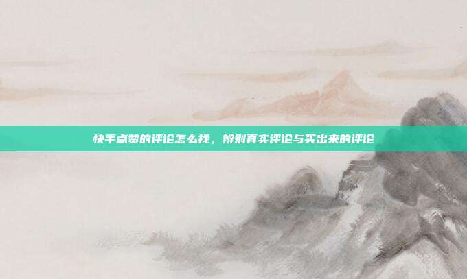 快手点赞的评论怎么找,辨别真实评论与买出来的评论