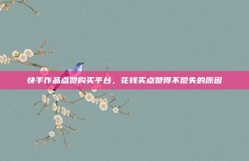 快手作品点赞购买平台,花钱买点赞得不偿失的原因