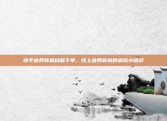 快手业务商城自助下单,线上业务商城的避坑小知识