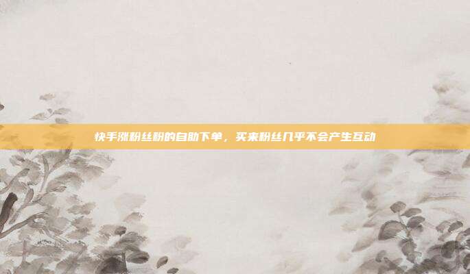 快手涨粉丝粉的自助下单,买来粉丝几乎不会产生互动