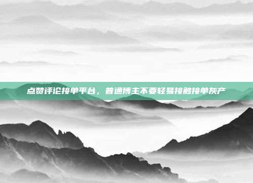 点赞评论接单平台,普通博主不要轻易接触接单灰产