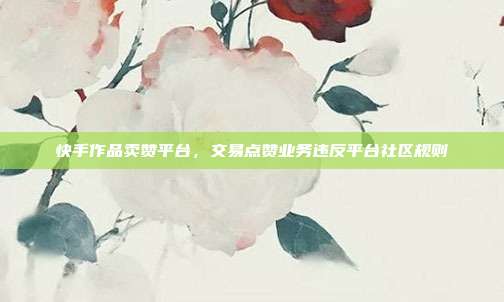 快手作品卖赞平台,交易点赞业务违反平台社区规则