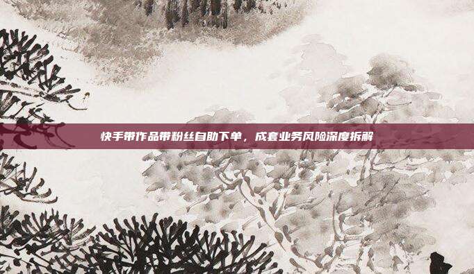 快手带作品带粉丝自助下单,成套业务风险深度拆解