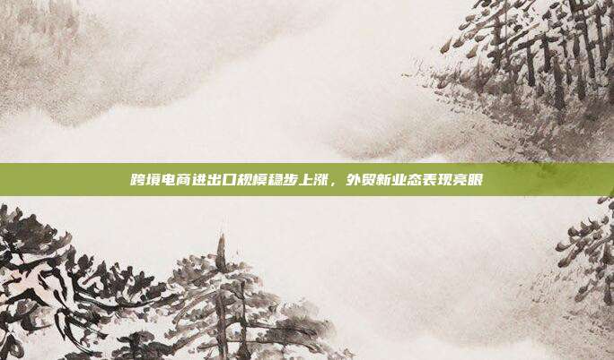 跨境电商进出口规模稳步上涨,外贸新业态表现亮眼