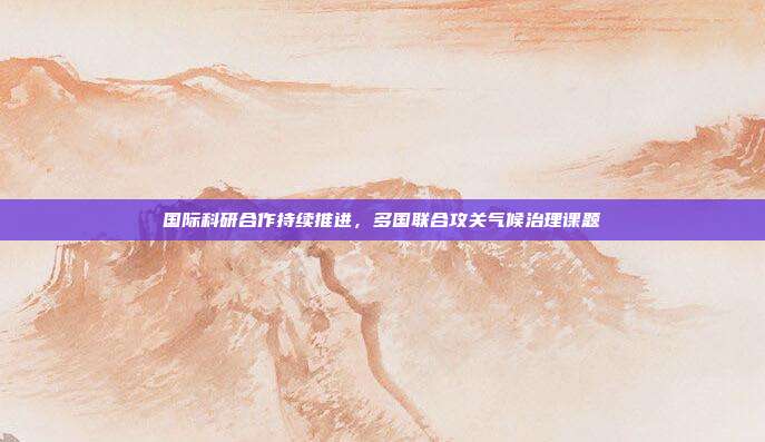国际科研合作持续推进,多国联合攻关气候治理课题