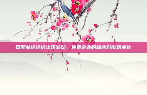 国际航运运价出现波动,外贸企业积极应对市场变化