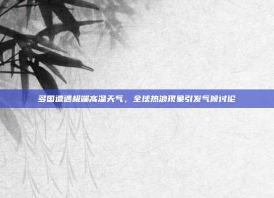 多国遭遇极端高温天气,全球热浪现象引发气候讨论