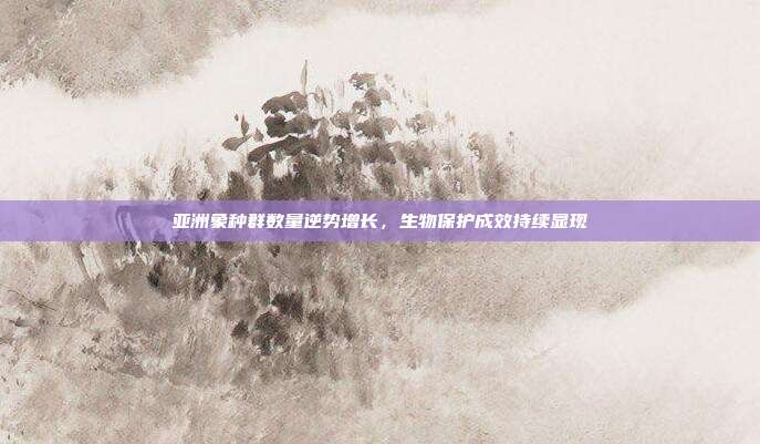 亚洲象种群数量逆势增长，生物保护成效持续显现