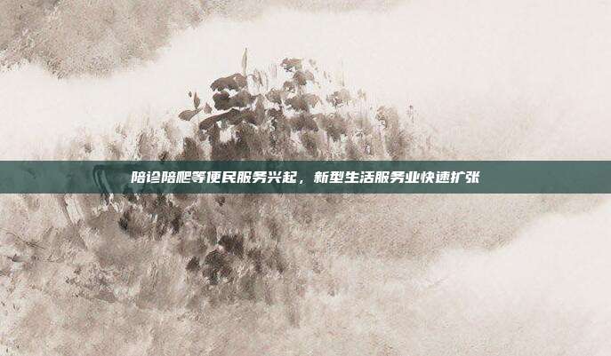 陪诊陪爬等便民服务兴起,新型生活服务业快速扩张