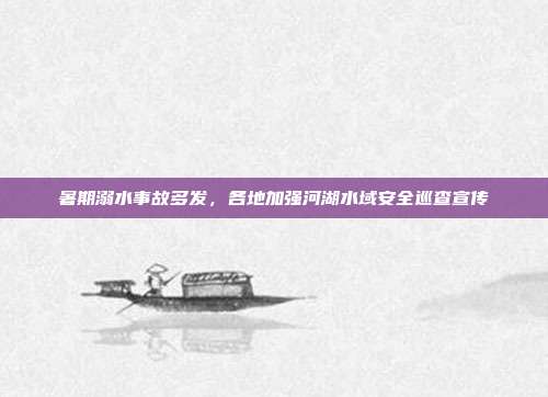 暑期溺水事故多发,各地加强河湖水域安全巡查宣传