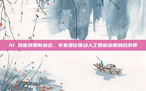 AI 赋能消费新业态,专家建议推动人工智能深度融合消费