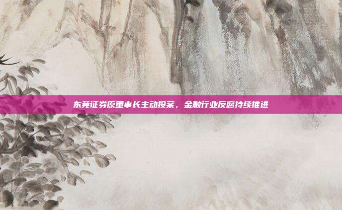 东莞证券原董事长主动投案,金融行业反腐持续推进