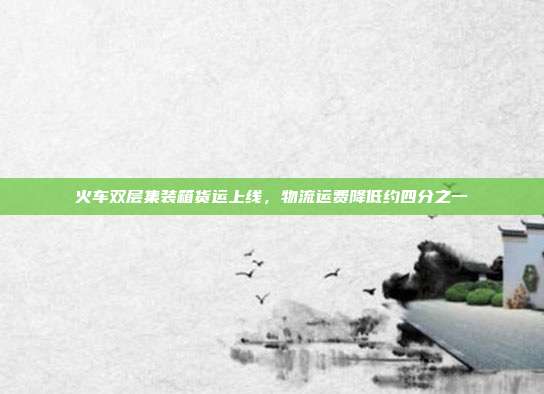 火车双层集装箱货运上线，物流运费降低约四分之一