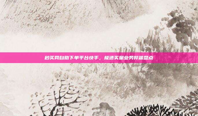 秒买网自助下单平台快手,极速买量业务弊端盘点