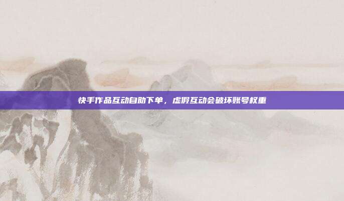 快手作品互动自助下单,虚假互动会破坏账号权重
