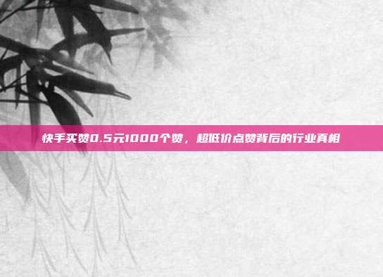 快手买赞0.5元1000个赞,超低价点赞背后的行业真相