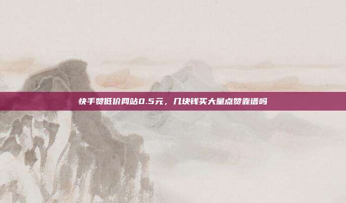 快手赞低价网站0.5元,几块钱买大量点赞靠谱吗