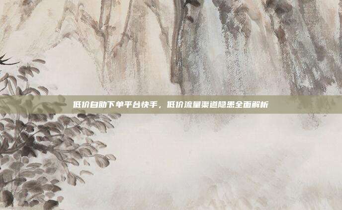 低价自助下单平台快手,低价流量渠道隐患全面解析