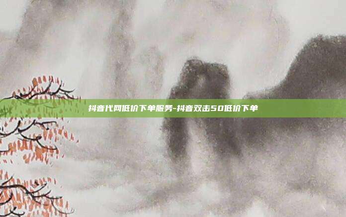 抖音代网低价下单服务-抖音双击50低价下单