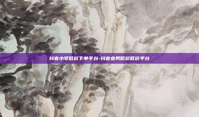 抖音小号低价下单平台-抖音业务低价低价平台