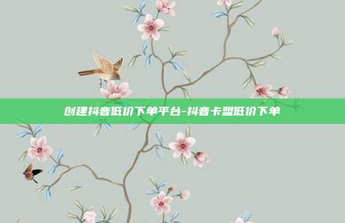 创建抖音低价下单平台-抖音卡盟低价下单