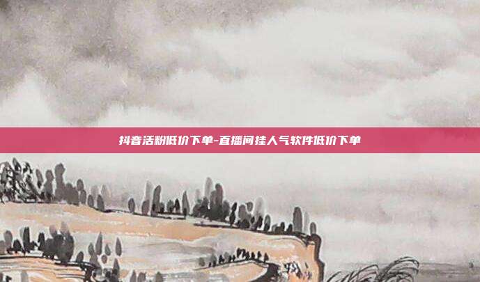 抖音活粉低价下单-直播间挂人气软件低价下单